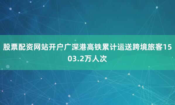 股票配资网站开户广深港高铁累计运送跨境旅客1503.2万人次