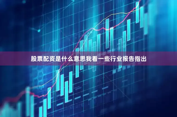 股票配资是什么意思我看一些行业报告指出