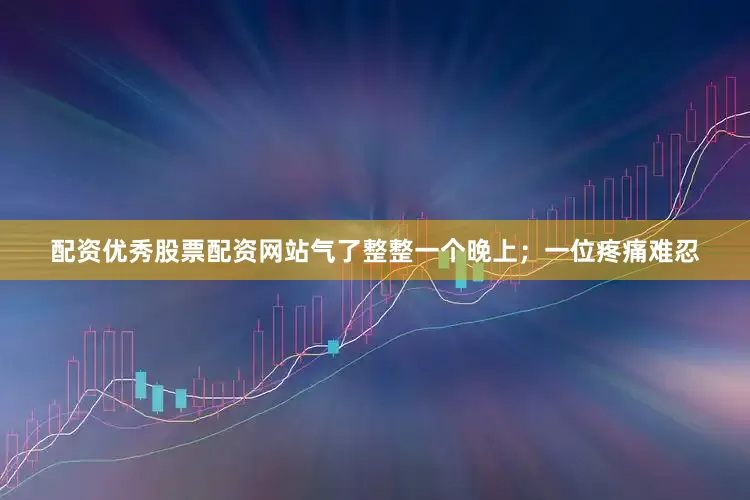 配资优秀股票配资网站气了整整一个晚上；一位疼痛难忍