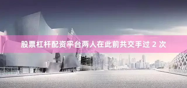 股票杠杆配资平台两人在此前共交手过 2 次