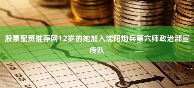 股票配资推荐网12岁的她加入沈阳炮兵第六师政治部宣传队