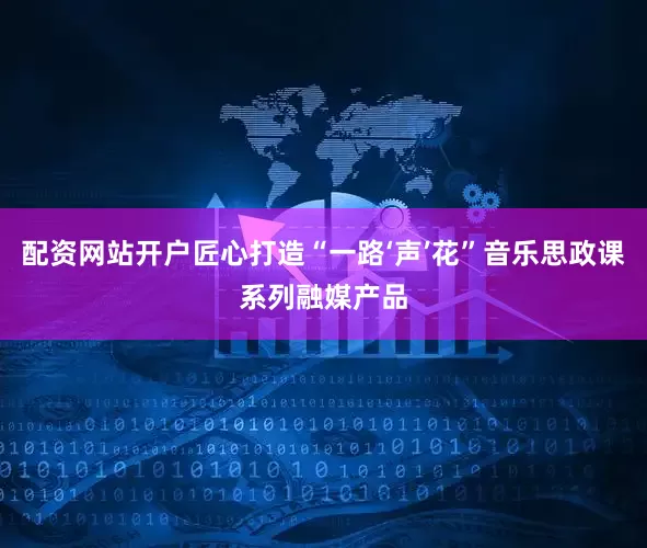 配资网站开户匠心打造“一路‘声’花”音乐思政课系列融媒产品