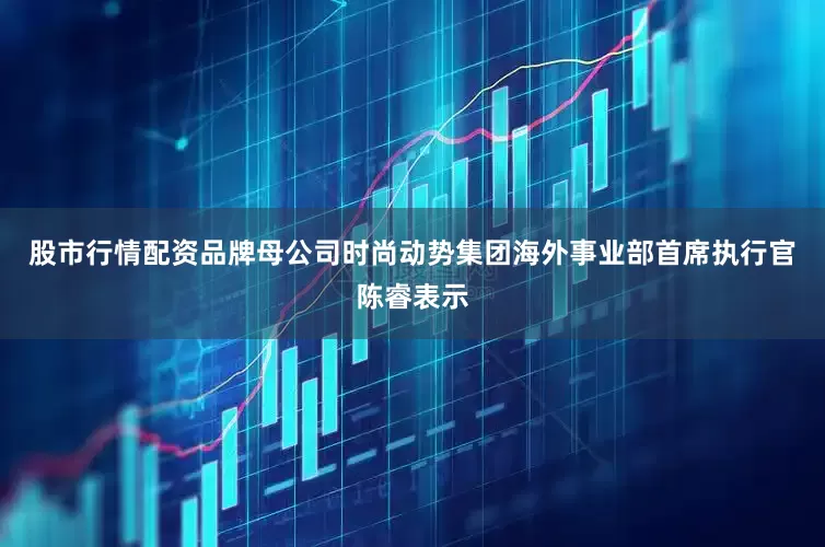 股市行情配资品牌母公司时尚动势集团海外事业部首席执行官陈睿表示