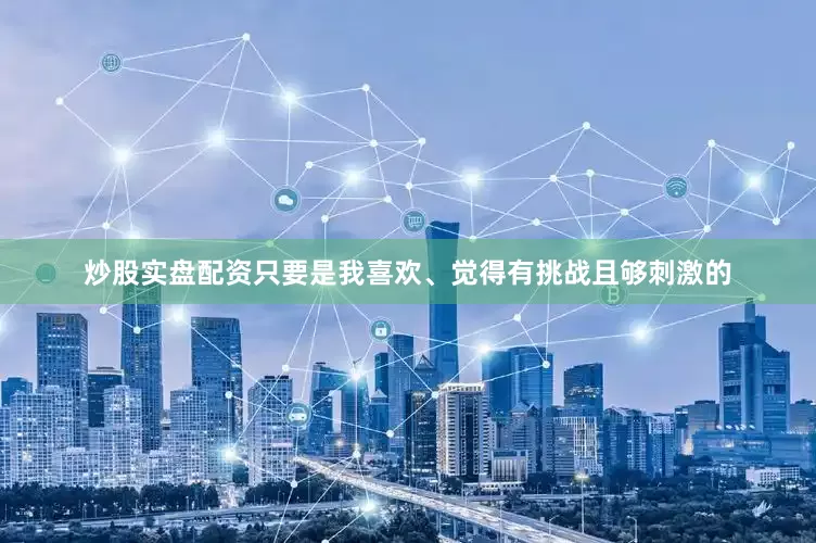 炒股实盘配资只要是我喜欢、觉得有挑战且够刺激的
