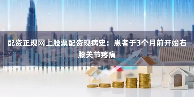 配资正规网上股票配资现病史：患者于3个月前开始右膝关节疼痛