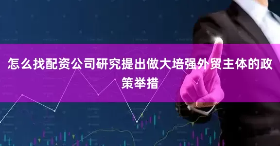 怎么找配资公司研究提出做大培强外贸主体的政策举措