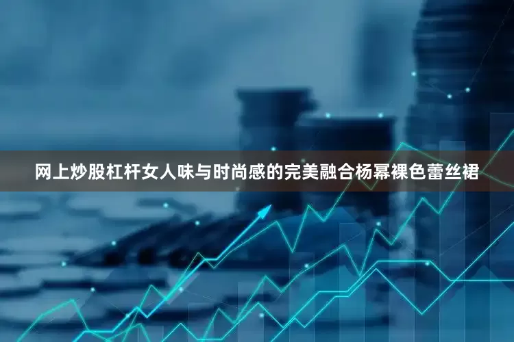 网上炒股杠杆女人味与时尚感的完美融合杨幂裸色蕾丝裙