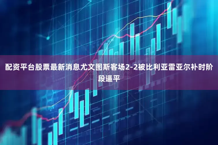 配资平台股票最新消息尤文图斯客场2-2被比利亚雷亚尔补时阶段逼平